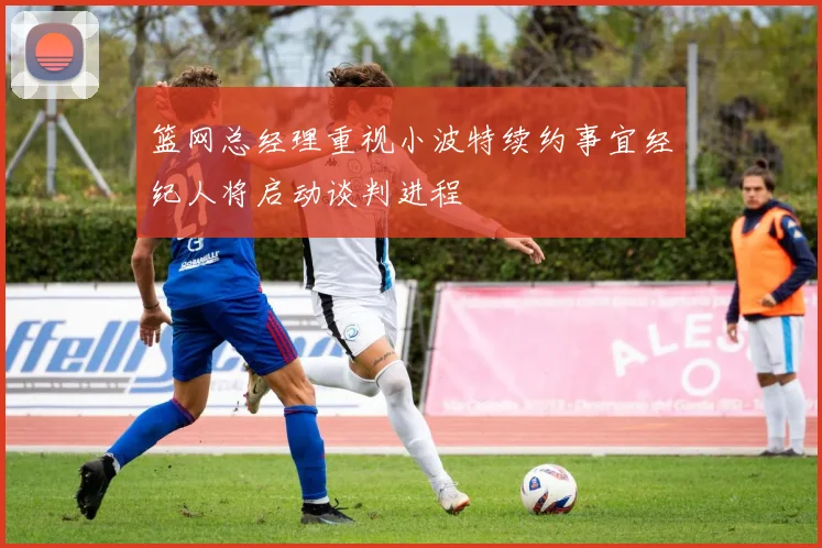 篮网总经理重视小波特续约事宜经纪人将启动谈判进程