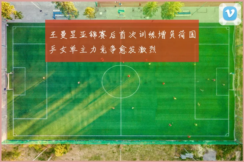 王曼昱亚锦赛后首次训练增负荷国乒女单主力竞争愈发激烈