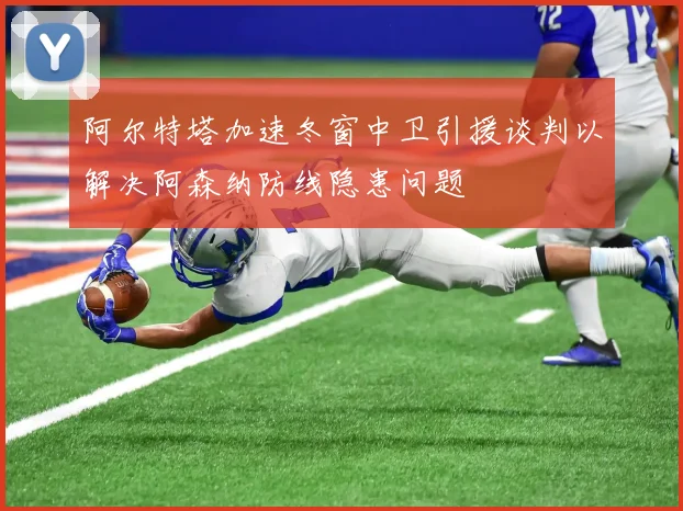 阿尔特塔加速冬窗中卫引援谈判以解决阿森纳防线隐患问题