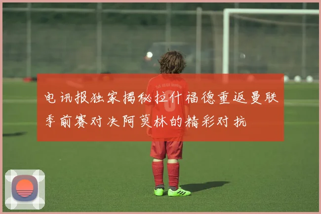 电讯报独家揭秘拉什福德重返曼联季前赛对决阿莫林的精彩对抗