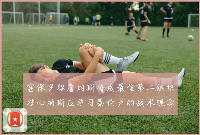 富保罗称詹姆斯将成最佳第二组织核心纳斯应学习泰伦卢的战术理念