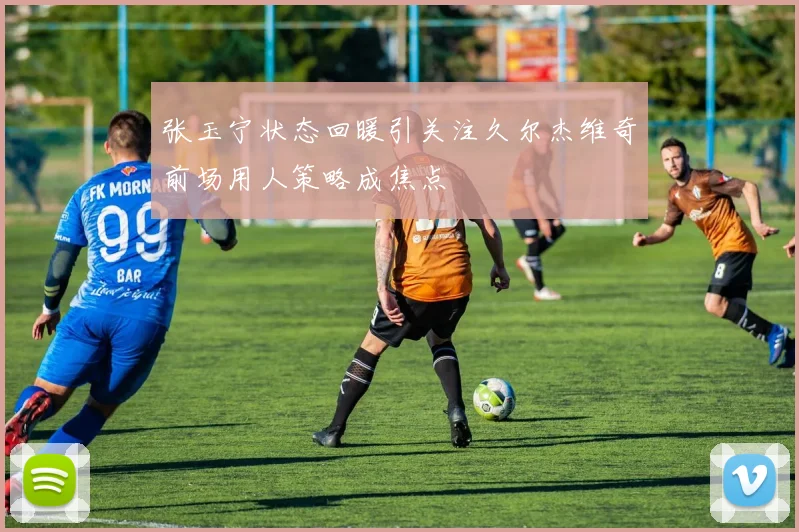 张玉宁状态回暖引关注久尔杰维奇前场用人策略成焦点