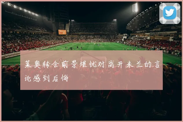 莱奥转会前景堪忧对离开米兰的言论感到后悔