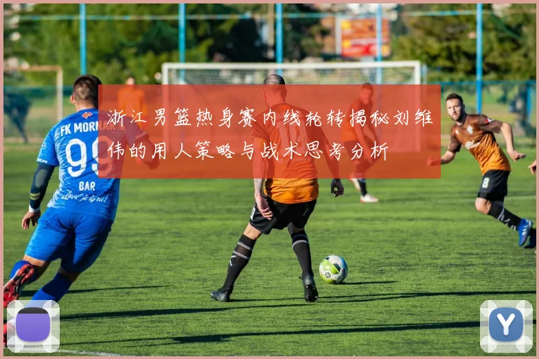 浙江男篮热身赛内线轮转揭秘刘维伟的用人策略与战术思考分析