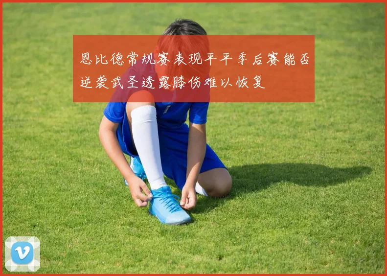恩比德常规赛表现平平季后赛能否逆袭武圣透露膝伤难以恢复